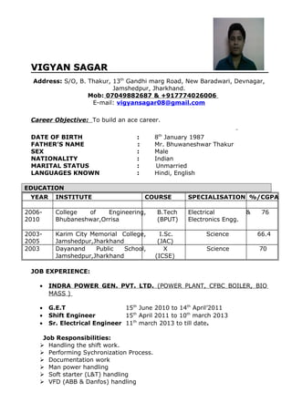 VIGYAN SAGARVIGYAN SAGAR
Address: S/O, B. Thakur, 13th
Gandhi marg Road, New Baradwari, Devnagar,
Jamshedpur, Jharkhand.
Mob: 07049882687 & +917774026006
E-mail: vigyansagar08@gmail.com
Career Objective: To build an ace career.
DATE OF BIRTH : 8th
January 1987
FATHER’S NAME : Mr. Bhuwaneshwar Thakur
SEX : Male
NATIONALITY : Indian
MARITAL STATUS : Unmarried
LANGUAGES KNOWN : Hindi, English
EDUCATION
YEAR INSTITUTE COURSE SPECIALISATION %/CGPA
2006-
2010
College of Engineering,
Bhubaneshwar,Orrisa
B.Tech
(BPUT)
Electrical &
Electronics Engg.
76
2003-
2005
Karim City Memorial College,
Jamshedpur,Jharkhand
I.Sc.
(JAC)
Science 66.4
2003 Dayanand Public School,
Jamshedpur,Jharkhand
X
(ICSE)
Science 70
JOB EXPERIENCE:
• INDRA POWER GEN. PVT. LTD. (POWER PLANT, CFBC BOILER, BIO
MASS )
• G.E.T 15th
June 2010 to 14th
April’2011
• Shift Engineer 15th
April 2011 to 10th
march 2013
• Sr. Electrical Engineer 11th
march 2013 to till date.
Job Responsibilities:
 Handling the shift work.
 Performing Sychronization Process.
 Documentation work
 Man power handling
 Soft starter (L&T) handling
 VFD (ABB & Danfos) handling
 