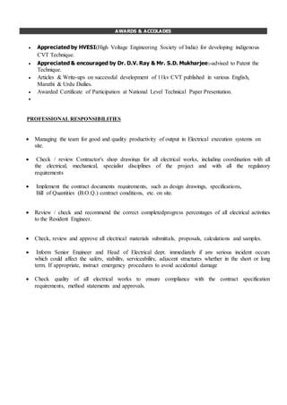 AWARDS & ACCOLADES
AWARDS & ACLADES
WAPROFESSIONAL RESPONSIBILITIES
 Managing the team for good and quality productivity of output in Electrical execution systems on
site.
 Check / review Contractor's shop drawings for all electrical works, including coordination with all
the electrical, mechanical, specialist disciplines of the project and with all the regulatory
requirements
 Implement the contract documents requirements, such as design drawings, specifications,
Bill of Quantities (B.O.Q.) contract conditions, etc. on site.
 Review / check and recommend the correct completedprogress percentages of all electrical activities
to the Resident Engineer.
 Check, review and approve all electrical materials submittals, proposals, calculations and samples.
 Inform Senior Engineer and Head of Electrical dept. immediately if any serious incident occurs
which could affect the safety, stability, serviceability, adjacent structures whether in the short or long
term. If appropriate, instruct emergency procedures to avoid accidental damage
 Check quality of all electrical works to ensure compliance with the contract specification
requirements, method statements and approvals.
 Appreciated by HVESI(High Voltage Engineering Society of India) for developing indigenous
CVT Technique.
 Appreciated & encouraged by Dr. D.V. Ray & Mr. S.D. Mukharjee:-advised to Patent the
Technique.
 Articles & Write-ups on successful development of 11kv CVT published in various English,
Marathi & Urdu Dailies.
 Awarded Certificate of Participation at National Level Technical Paper Presentation.

 
