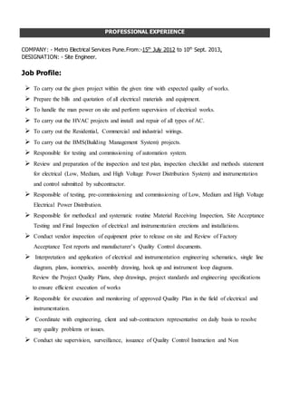 PROFESSIONAL EXPERIENCE
COMPANY: - Metro Electrical Services Pune.From:-15th
July 2012 to 10th
Sept. 2013.
DESIGNATION: - Site Engineer.
Job Profile:
 To carry out the given project within the given time with expected quality of works.
 Prepare the bills and quotation of all electrical materials and equipment.
 To handle the man power on site and perform supervision of electrical works.
 To carry out the HVAC projects and install and repair of all types of AC.
 To carry out the Residential, Commercial and industrial wirings.
 To carry out the BMS(Building Management System) projects.
 Responsible for testing and commissioning of automation system.
 Review and preparation of the inspection and test plan, inspection checklist and methods statement
for electrical (Low, Medium, and High Voltage Power Distribution System) and instrumentation
and control submitted by subcontractor.
 Responsible of testing, pre-commissioning and commissioning of Low, Medium and High Voltage
Electrical Power Distribution.
 Responsible for methodical and systematic routine Material Receiving Inspection, Site Acceptance
Testing and Final Inspection of electrical and instrumentation erections and installations.
 Conduct vendor inspection of equipment prior to release on site and Review of Factory
Acceptance Test reports and manufacturer’s Quality Control documents.
 Interpretation and application of electrical and instrumentation engineering schematics, single line
diagram, plans, isometrics, assembly drawing, hook up and instrument loop diagrams.
Review the Project Quality Plans, shop drawings, project standards and engineering specifications
to ensure efficient execution of works
 Responsible for execution and monitoring of approved Quality Plan in the field of electrical and
instrumentation.
 Coordinate with engineering, client and sub-contractors representative on daily basis to resolve
any quality problems or issues.
 Conduct site supervision, surveillance, issuance of Quality Control Instruction and Non
Conformance Report for defined works out of standards and specifications.
 Responsible for preparation and compilation of Request for Inspection, Mechanical Completion
Certificate Report, Commissioning Package and other quality related documents for project
acceptance and final handover.
 