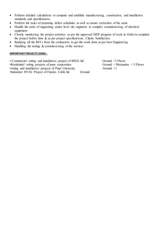  Perform detailed calculations to compute and establish manufacturing, construction, and installation
standards and specifications.
 Perform the tasks of preparing defect schedules as well as ensure correction of the same
 Handle the tasks of supporting senior level site engineers in complex commissioning of electrical
equipment
 Closely monitoring the project activities as per the approved MEP program of work in Order to complete
the project before time & as per project specifications, Clients Satisfaction.
 Replying all the RFI’s from the contractors to get the work done as per best Engineering
 Handling the testing & commissioning of the services
IMPORTANT PROJECTS DONE:-
• Commercial wiring and installation project of BSNL ltd. Ground +3 Floors
•Residential wiring projects of pune corporation Ground + Mezzanine + 5 Floors
•wiring and installation projects of Pune University Ground +1
•Industrial HVAC Project of Finolex Cable ltd. Ground
 