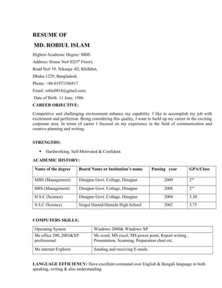RESUME OF
MD. ROBIUL ISLAM
Highest Academic Degree: MBS
Address: House No# 02(5th
Floor),
Road No# 19, Nikunja -02, Khilkhet,
Dhaka-1229, Bangladesh.
Phone: +88-01973386817
Email: robie0816@gmail.com.
Date of Birth: 11 June, 1986.
CAREER OBJECTIVE:
Competitive and challenging environment enhance my capability. I like to accomplish my job with
excitement and perfection. Being considering this quality, I want to build up my career in the exciting
corporate area. In terms of career I focused on my experience in the field of communication and
creative planning and writing.
STRENGTHS:
 Hardworking, Self-Motivated & Confident.
ACADEMIC HISTORY:
Name of the degree Board Name or Institution’s name Passing year GPA/Class
MBS (Management) Dinajpur Govt. Collage, Dinajpur 2009 2nd
BBS (Management) Dinajpur Govt. Collage, Dinajpur 2008 2nd
H.S.C (Science) Dinajpur Govt. Collage, Dinajpur 2004 3.30
S.S.C (Science) Singul Hamid-Hamida High School 2002 3.75
COMPUTERS SKILLS:
Operating System Windows 2000& Windows XP
Ms office 200, 2003&XP
professional
Ms word, MS excel, MS power point, Report writing ,
Presentation, Scanning, Preparation chart etc.
Ms internet Explorer Sending and receiving E-mails.
LANGUAGE EFFICIENCY: Have excellent command over English & Bengali language in both
speaking, writing & also understanding.
 