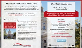 Purchase your copy of the 14th edition of the
Handbook for Georgia Legislators today!
Don’t let the title fool you...
The Handbook isn’t just for
Georgia legislators.
It’s a great
RESOURCE
for attorneys, lobbyists, nonprofits,
teachers, and state and local
governments
for anyone who wants or needs to know
more about
Georgia’s legislative process
and
Georgia’s current issues and challenges
What others are saying...
Since 1958, the Handbook has been described as a
“A GO-TO RESOURCE” for state government!
Order Now
Handbook for Georgia Legislators
The 14th edition provides a comprehensive review of the legislative
process and incorporates all the changes in the law and legislative
procedure that have occcurred since the last edition was published in 2007.
 www.cviog.uga.edu
“The Handbook is easy to read and
understand...it’s a frequent reference for our
office.” – Industry association
“Sometimes we think we know it all because
we’ve worked in government for so long. I have
learned many things from this book and have it
as a desk reference.” – Government agency
“Everything I needed to understand the Georgia
legislative process.” – Nonprofit
“I’ve purchased copies of previous editions going
back to the early 1980s. The entire Handbook is
useful to anyone working on legislative matters in
the state.” – Attorney
 