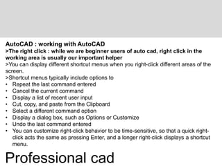 AutoCAD : working with AutoCAD
>The right click : while we are beginner users of auto cad, right click in the
working area is usually our important helper
>You can display different shortcut menus when you right-click different areas of the
screen.
>Shortcut menus typically include options to
• Repeat the last command entered
• Cancel the current command
• Display a list of recent user input
• Cut, copy, and paste from the Clipboard
• Select a different command option
• Display a dialog box, such as Options or Customize
• Undo the last command entered
• You can customize right-click behavior to be time-sensitive, so that a quick right-
click acts the same as pressing Enter, and a longer right-click displays a shortcut
menu.
Professional cad
 