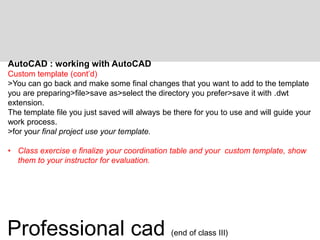 AutoCAD : working with AutoCAD
Custom template (cont’d)
>You can go back and make some final changes that you want to add to the template
you are preparing>file>save as>select the directory you prefer>save it with .dwt
extension.
The template file you just saved will always be there for you to use and will guide your
work process.
>for your final project use your template.
• Class exercise e finalize your coordination table and your custom template, show
them to your instructor for evaluation.
Professional cad (end of class III)
 