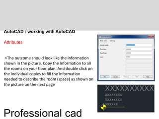 AutoCAD : working with AutoCAD
Attributes
>The outcome should look like the information
shown in the picture. Copy the information to all
the rooms on your floor plan. And double click on
the individual copies to fill the information
needed to describe the room (space) as shown on
the picture on the next page
Professional cad
 