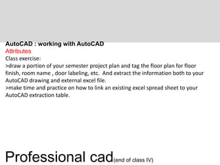 AutoCAD : working with AutoCAD
Attributes
Class exercise:
>draw a portion of your semester project plan and tag the floor plan for floor
finish, room name , door labeling, etc. And extract the information both to your
AutoCAD drawing and external excel file.
>make time and practice on how to link an existing excel spread sheet to your
AutoCAD extraction table.
Professional cad(end of class IV)
 