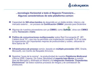 Capacidad de  360 años-hombre  de desarrollo en un doble ámbito, interno y de mercado externo ... en proceso de  Certificación CMMi4  previsto para Diciembre Algunos de nuestros proveedores son ya  CMMi5 , como ,  , otros son  CMMi3  como  Tecnocom  e  Indra Política de comunicaciones multiproveedor  sobre Red Convergente IP  (BT, Cablero local “R”), que nos ha permitido una implantación completa To IP en toda la organización con importantes mejoras de productividad y costes, utilizando la fibra óptica de “R”. Infraestructura de proceso  común, basada en  múltiple proveedor  (IBM, Oracle, Microsoft), con Centro de Respaldo Síncrono. Nuestras “joyas de la corona”...la productividad de nuestra  Plataforma Multicanal  (Oficina 2000, Cajeros, On Caixa, Movilidad) el  soporte bajo Murex  a nuestra área de Mercados y Arbitrajes en Madrid y la  integración mediante “Expedientes Electrónicos”  de todos nuestros procesos de riesgos y de contratación de prodocutos . ...tecnología Horizontal a todo el Negocio Financiero...  Algunas características de esta plataforma común: 