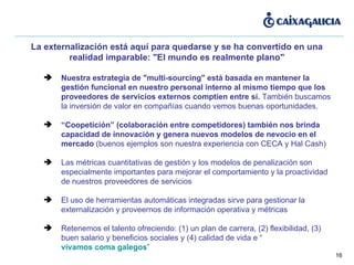La externalización está aquí para quedarse y se ha convertido en una realidad imparable: "El mundo es realmente plano" Nuestra estrategia de "multi-sourcing" está basada en mantener la gestión funcional en nuestro personal interno al mismo tiempo que los proveedores de servicios externos comptien entre sí.  También buscamos la inversión de valor en compañías cuando vemos buenas oportunidades. “ Coopetición” (colaboración entre competidores) también nos brinda capacidad de innovación y genera nuevos modelos de nevocio en el mercado  (buenos ejemplos son nuestra experiencia con CECA y Hal Cash) Las métricas cuantitativas de gestión y los modelos de penalización son especialmente importantes para mejorar el comportamiento y la proactividad de nuestros proveedores de servicios El uso de herramientas automáticas integradas sirve para gestionar la externalización y proveernos de información operativa y métricas Retenemos el talento ofreciendo: (1) un plan de carrera, (2) flexibilidad, (3) buen salario y beneficios sociales y (4) calidad de vida e “ vivamos coma galegos ” 