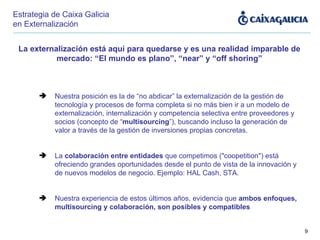 La externalización está aquí para quedarse y es una realidad imparable de mercado: “El mundo es plano”, “near” y “off shoring” Nuestra posición es la de “no abdicar” la externalización de la gestión de tecnología y procesos de forma completa si no más bien ir a un modelo de externalización, internalización y competencia selectiva entre proveedores y socios (concepto de “ multisourcing ”), buscando incluso la generación de valor a través de la gestión de inversiones propias concretas. La  colaboración entre entidades  que competimos ("coopetition") está ofreciendo grandes oportunidades desde el punto de vista de la innovación y de nuevos modelos de negocio. Ejemplo: HAL Cash, STA. Nuestra experiencia de estos últimos años, evidencia que  ambos enfoques, multisourcing y colaboración, son posibles y compatibles Estrategia de Caixa Galicia en Externalización 