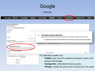 Google
    Calendar




Els calendaris poden ser:
      •Públics: pot veure’ls qualsevol perquè surten a les
      cerques de Google
      •Compartits: amb determinats usuaris
      •Privats: només els pot veure l’usuari que l’ha creat
 