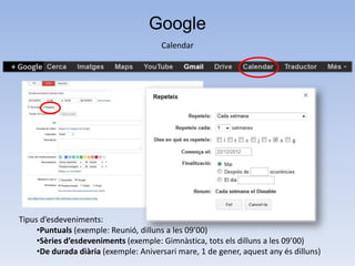 Google
                                       Calendar




Tipus d’esdeveniments:
     •Puntuals (exemple: Reunió, dilluns a les 09’00)
     •Sèries d’esdeveniments (exemple: Gimnàstica, tots els dilluns a les 09’00)
     •De durada diària (exemple: Aniversari mare, 1 de gener, aquest any és dilluns)
 