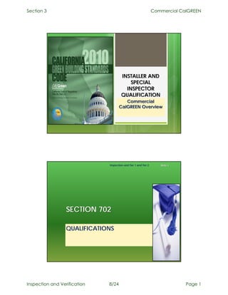 Section 3                                                        Commercial CalGREEN




                                       INSTALLER AND
                                           SPECIAL
                                         INSPECTOR
                                       QUALIFICATION
                                        Commercial
                                     CalGREEN Overview




                              Inspection and Tier 1 and Tier 2      Slide 2




                  SECTION 702

                  QUALIFICATIONS




Inspection and Verification   8/24                                            Page 1
 