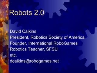 Robots 2.0 David Calkins President, Robotics Society of America Founder, International RoboGames Robotics Teacher, SFSU etc. [email_address] 