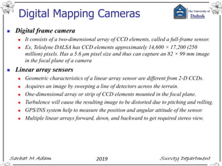 Digital Mapping Cameras
◼ Digital frame camera
◼ It consists of a two-dimensional array of CCD elements, called a full-frame sensor.
◼ Ex, Teledyne DALSA has CCD elements approximately 14,600 × 17,200 (250
million) pixels. Has a 5.6 μm pixel size and thus can capture an 82 × 99 mm image
in the focal plane of a camera
◼ Linear array sensors
◼ Geometric characteristics of a linear array sensor are different from 2-D CCDs.
◼ Acquires an image by sweeping a line of detectors across the terrain.
◼ One-dimensional array or strip of CCD elements mounted in the focal plane.
◼ Turbulence will cause the resulting image to be distorted due to pitching and rolling.
◼ GPS/INS system help to measure the position and angular attitude of the sensor.
◼ Multiple linear arrays forward, down, and backward to get required stereo view.
 
