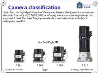 Camera classification
Ultra CAM Eagle M2
Task: Find the high flight of each of the camera listed in the figures if you maintain
the same foot print of (1,749*2,301) m of along and across track respectively. You
may wish to visit the Vexel Imaging website for more information to help you
solving this problem.
F 80 F 100 F 120 F 210
 