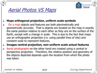 Aerial Photos VS Maps
◼ Maps orthogonal projection, uniform scale symbols
◼ On a map objects and features are both planimetrically and
geometrically accurate. That is objects are located on the map in exactly
the same position relative to each other as they are on the surface of the
Earth, except with a change in scale. This is due to the fact that maps
use an orthographic projection (i.e. using parallel lines of site) and
constant scale to represent features.
◼ Images central projection, non-uniform scale actual features
◼ Aerial photographs on the other hand are created using a central or
perspective projection. Therefore, the relative position and geometry of
the objects depicted depends upon the location from which the photo
was taken.
 