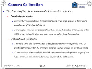Camera Calibration
◼ The elements of interior orientation which can be determined are:
4. Principal point location
◼ Specified by coordinates of the principal point given with respect to the x and y
coordinates of the fiducial marks.
◼ For a digital camera, the principal point is nominally located at the centre of the
CCD array, but calibration can determine the offset from this location.
5. Fiducial mark coordinates
◼ These are the x and y coordinates of the fiducial marks which provide the 2-D
positional reference for the principal point as well as images on the photograph.
◼ D camera does not have these, instead, the dimensions and effective shape of the
CCD array are sometimes determined as part of the calibration.
 