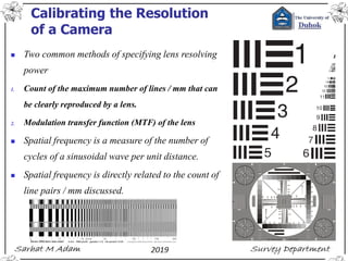 Calibrating the Resolution
of a Camera
◼ Two common methods of specifying lens resolving
power
1. Count of the maximum number of lines / mm that can
be clearly reproduced by a lens.
2. Modulation transfer function (MTF) of the lens
◼ Spatial frequency is a measure of the number of
cycles of a sinusoidal wave per unit distance.
◼ Spatial frequency is directly related to the count of
line pairs / mm discussed.
 