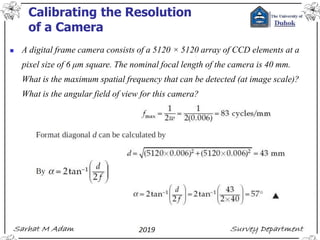 Calibrating the Resolution
of a Camera
◼ A digital frame camera consists of a 5120 × 5120 array of CCD elements at a
pixel size of 6 μm square. The nominal focal length of the camera is 40 mm.
What is the maximum spatial frequency that can be detected (at image scale)?
What is the angular field of view for this camera?
 