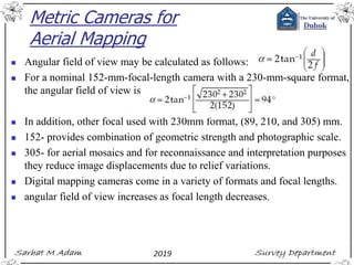 Metric Cameras for
Aerial Mapping
◼ Angular field of view may be calculated as follows:
◼ For a nominal 152-mm-focal-length camera with a 230-mm-square format,
the angular field of view is
◼ In addition, other focal used with 230mm format, (89, 210, and 305) mm.
◼ 152- provides combination of geometric strength and photographic scale.
◼ 305- for aerial mosaics and for reconnaissance and interpretation purposes
they reduce image displacements due to relief variations.
◼ Digital mapping cameras come in a variety of formats and focal lengths.
◼ angular field of view increases as focal length decreases.
 