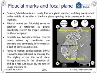 Fiducial marks and focal plane
◼ Camera fiducial marks are usually four or eight in number, and they are situated
in the middle of the sides of the focal plane opening, in its corners, or in both
locations.
◼ Fiducial marks (or fiducials) serve to
establish a reference xy photo
coordinate system for image locations
on the photograph.
◼ fiducials are two-dimensional control
points whose xy coordinates are
precisely and accurately determined as
a part of camera calibration.
◼ Forward-motion compensation (FMC)
is usually accomplished by moving the
film slightly across the focal plane
during exposure, in the direction of,
and at a rate just equal to, the rate of
image movement.
 