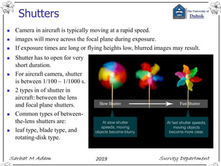 Shutters
◼ Camera in aircraft is typically moving at a rapid speed.
◼ images will move across the focal plane during exposure.
◼ If exposure times are long or flying heights low, blurred images may result.
◼ Shutter has to open for very
short duration.
◼ For aircraft camera, shutter
is between 1/100 – 1/1000 s.
◼ 2 types in of shutter in
aircraft: between the lens
and focal plane shutters.
◼ Common types of between-
the-lens shutters are:
◼ leaf type, blade type, and
rotating-disk type.
 