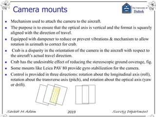 Camera mounts
◼ Mechanism used to attach the camera to the aircraft.
◼ The purpose is to ensure that the optical axis is vertical and the format is squarely
aligned with the direction of travel.
◼ Equipped with dampener to reduce or prevent vibrations & mechanism to allow
rotation in azimuth to correct for crab.
◼ Crab is a disparity in the orientation of the camera in the aircraft with respect to
the aircraft’s actual travel direction.
◼ Crab has the undesirable effect of reducing the stereoscopic ground coverage, fig.
◼ Some mounts like Leica PAV 80 provide gyro stabilization for the camera.
◼ Control is provided in three directions: rotation about the longitudinal axis (roll),
rotation about the transverse axis (pitch), and rotation about the optical axis (yaw
or drift).
 