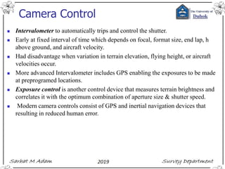 Camera Control
◼ Intervalometer to automatically trips and control the shutter.
◼ Early at fixed interval of time which depends on focal, format size, end lap, h
above ground, and aircraft velocity.
◼ Had disadvantage when variation in terrain elevation, flying height, or aircraft
velocities occur.
◼ More advanced Intervalometer includes GPS enabling the exposures to be made
at preprogramed locations.
◼ Exposure control is another control device that measures terrain brightness and
correlates it with the optimum combination of aperture size & shutter speed.
◼ Modern camera controls consist of GPS and inertial navigation devices that
resulting in reduced human error.
 
