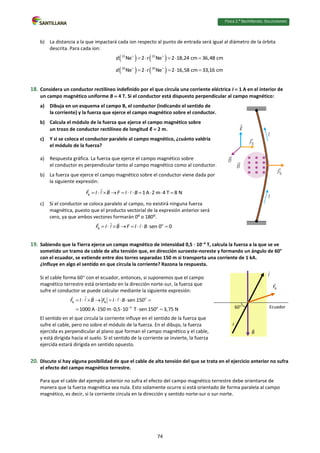 Física 2.⁰ Bachillerato. SOLUCIONARIO
b) La distancia a la que impactará cada ion respecto al punto de entrada será igual al diámetro de la órbita
descrita. Para cada ion:
   
22 22
Ne 2 Ne 2 18,24 cm 36,48 cm
d r
 
    
   
20 20
Ne 2 Ne 2 16,58 cm 33,16 cm
d r
 
    
18. Considera un conductor rectilíneo indefinido por el que circula una corriente eléctrica I  1 A en el interior de
un campo magnético uniforme B  4 T. Si el conductor está dispuesto perpendicular al campo magnético:
a) Dibuja en un esquema el campo B, el conductor (indicando el sentido de
la corriente) y la fuerza que ejerce el campo magnético sobre el conductor.
b) Calcula el módulo de la fuerza que ejerce el campo magnético sobre
un trozo de conductor rectilíneo de longitud ℓ  2 m.
c) Y si se coloca el conductor paralelo al campo magnético, ¿cuánto valdría
el módulo de la fuerza?
a) Respuesta gráfica. La fuerza que ejerce el campo magnético sobre
el conductor es perpendicular tanto al campo magnético como al conductor.
b) La fuerza que ejerce el campo magnético sobre el conductor viene dada por
la siguiente expresión:
B 1A 2 m 4 T 8 N
F I B F I B
          
c) Si el conductor se coloca paralelo al campo, no existirá ninguna fuerza
magnética, puesto que el producto vectorial de la expresión anterior será
cero, ya que ambos vectores formarán 0⁰ o 180⁰.
o
B sen 0 0
F I B F I B
        
19. Sabiendo que la Tierra ejerce un campo magnético de intensidad 0,5 · 104
T, calcula la fuerza a la que se ve
sometido un tramo de cable de alta tensión que, en dirección suroeste-noreste y formando un ángulo de 60°
con el ecuador, se extiende entre dos torres separadas 150 m si transporta una corriente de 1 kA.
¿Influye en algo el sentido en que circula la corriente? Razona la respuesta.
Si el cable forma 60 con el ecuador, entonces, si suponemos que el campo
magnético terrestre está orientado en la dirección norte-sur, la fuerza que
sufre el conductor se puede calcular mediante la siguiente expresión:
o
B B
4 o
sen 150
1000 A 150 m 0,5 10 T sen 150 3,75 N
F I B F I B

        
     
El sentido en el que circula la corriente influye en el sentido de la fuerza que
sufre el cable, pero no sobre el módulo de la fuerza. En el dibujo, la fuerza
ejercida es perpendicular al plano que forman el campo magnético y el cable,
y está dirigida hacia el suelo. Si el sentido de la corriente se invierte, la fuerza
ejercida estará dirigida en sentido opuesto.
20. Discute si hay alguna posibilidad de que el cable de alta tensión del que se trata en el ejercicio anterior no sufra
el efecto del campo magnético terrestre.
Para que el cable del ejemplo anterior no sufra el efecto del campo magnético terrestre debe orientarse de
manera que la fuerza magnética sea nula. Esto solamente ocurre si está orientado de forma paralela al campo
magnético, es decir, si la corriente circula en la dirección y sentido norte-sur o sur-norte.
Ecuador
I
60
74
 