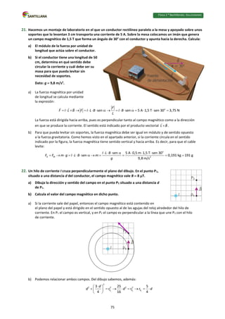 Física 2.⁰ Bachillerato. SOLUCIONARIO
21. Hacemos un montaje de laboratorio en el que un conductor rectilíneo paralelo a la mesa y apoyado sobre unos
soportes que lo levantan 3 cm transporta una corriente de 5 A. Sobre la mesa colocamos un imán que genera
un campo magnético de 1,5 T que forma un ángulo de 30° con el conductor y apunta hacia la derecha. Calcula:
a) El módulo de la fuerza por unidad de
longitud que actúa sobre el conductor.
b) Si el conductor tiene una longitud de 50
cm, determina en qué sentido debe
circular la corriente y cuál debe ser su
masa para que pueda levitar sin
necesidad de soportes.
Dato: g  9,8 m/s2
.
a) La fuerza magnética por unidad
de longitud se calcula mediante
la expresión:
o
sen sen 5 A 1,5 T sen 30 3,75 N
F
F I L B F I L B I B
L
                 
La fuerza está dirigida hacia arriba, pues es perpendicular tanto al campo magnético como a la dirección
en que se produce la corriente. El sentido está indicado por el producto vectorial L B
 .
b) Para que pueda levitar sin soportes, la fuerza magnética debe ser igual en módulo y de sentido opuesto
a la fuerza gravitatoria. Como hemos visto en el apartado anterior, si la corriente circula en el sentido
indicado por la figura, la fuerza magnética tiene sentido vertical y hacia arriba. Es decir, para que el cable
levite:
o
G M 2
sen 5 A 0,5 m 1,5 T sen 30
sen 0,191 kg 191 g
9,8 m/s
I L B
F F m g I L B m
g
      
            
22. Un hilo de corriente I cruza perpendicularmente el plano del dibujo. En el punto P1,
situado a una distancia d del conductor, el campo magnético vale B  8 T.
a) Dibuja la dirección y sentido del campo en el punto P2 situado a una distancia d
de P1.
b) Calcula el valor del campo magnético en dicho punto.
a) Si la corriente sale del papel, entonces el campo magnético está contenido en
el plano del papel y está dirigido en el sentido opuesto al de las agujas del reloj alrededor del hilo de
corriente. En P1 el campo es vertical, y en P2 el campo es perpendicular a la línea que une P2 con el hilo
de corriente.
b) Podemos relacionar ambos campos. Del dibujo sabemos, además:
2 2 2
2
2 2 2 2
P P P
3 25 5
4 16 4
d
d r d r r d

 
       
 
 
75
 
