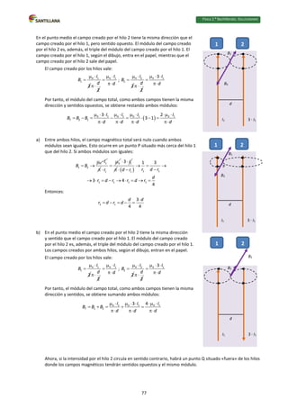 Física 2.⁰ Bachillerato. SOLUCIONARIO
En el punto medio el campo creado por el hilo 2 tiene la misma dirección que el
campo creado por el hilo 1, pero sentido opuesto. El módulo del campo creado
por el hilo 2 es, además, el triple del módulo del campo creado por el hilo 1. El
campo creado por el hilo 1, según el dibujo, entra en el papel, mientras que el
campo creado por el hilo 2 sale del papel.
El campo creado por los hilos vale:
0 1
1
2
I
B
 

2
d

0 1
I
d
 


; 0 2
2
2
I
B
 

2
d

0 1
3 I
d
  


Por tanto, el módulo del campo total, como ambos campos tienen la misma
dirección y sentidos opuestos, se obtiene restando ambos módulos:
 
0 1 0 1 0 1 0 1
T 2 1
3 2
3 1
I I I I
B B B
d d d d
        
       
   
a) Entre ambos hilos, el campo magnético total será nulo cuando ambos
módulos sean iguales. Esto ocurre en un punto P situado más cerca del hilo 1
que del hilo 2. Si ambos módulos son iguales:
0 1
1 2
I
B B
 
 

0
1
r



1
3 I
 
   1 1
1
1 1 1 1
1 3
3 4
4
r d r
d r
d
r d r r d r
  

 
        
Entonces:
2 1
3
4 4
d d
r d r d

    
b) En el punto medio el campo creado por el hilo 2 tiene la misma dirección
y sentido que el campo creado por el hilo 1. El módulo del campo creado
por el hilo 2 es, además, el triple del módulo del campo creado por el hilo 1.
Los campos creados por ambos hilos, según el dibujo, entran en el papel.
El campo creado por los hilos vale:
0 1
1
2
I
B
 

2
d

0 1
I
d
 


; 0 2
2
2
I
B
 

2
d

0 1
3 I
d
  


Por tanto, el módulo del campo total, como ambos campos tienen la misma
dirección y sentidos, se obtiene sumando ambos módulos:
0 1 0 1 0 1
T 1 2
3 4
I I I
B B B
d d d
      
    
  
Ahora, si la intensidad por el hilo 2 circula en sentido contrario, habrá un punto Q situado «fuera» de los hilos
donde los campos magnéticos tendrán sentidos opuestos y el mismo módulo.
I1 3 · I1
1 2
d
B1
B2
P
I1 3 · I1
1 2
d
B1
B2
I1 3 · I1
1 2
d
B1
B2
77
 