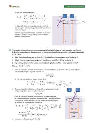 Física 2.⁰ Bachillerato. SOLUCIONARIO
En este caso podemos escribir:
0 1
1 2
I
B B
 
 

0
1
'
r



1
3 I
 
   1 1
1
1 1 1 1
1 3
' '
'
3 ' ' 2 ' '
2
r d r
d r
d
r d r r d r
  

 
        
En el punto Q el campo magnético creado por el hilo 1
sale del papel y el campo magnético creado por el hilo 2
entra en el papel.
Entre los hilos no existirá ningún punto donde el campo
magnético total sea nulo, puesto que ambos campos
tienen el mismo sentido.
25. Tenemos dos hilos conductores, rectos, paralelos y de longitud infinita en el vacío separados una distancia
d  2 m. Por los conductores circula corriente en el mismo sentido y la fuerza medida a lo largo del cable es de
12 · 107
N/m.
a) Si por el conductor 1 pasa una corriente I1  3 A. Calcula la corriente que pasa por el conductor 2.
b) Calcula el campo magnético en un punto P situado entre los cables a d/4 del conductor 1.
c) Representa gráficamente las fuerzas por unidad de longitud en los hilos y el campo en el punto P.
Dato: 0  4 · 107
T · m/A.
a) Como las corrientes tienen el mismo sentido, aparece una fuerza de atracción entre los hilos. La fuerza
por unidad de longitud se puede expresar así:
0 1 2
2
I I
F
L d
  


De esta expresión podemos deducir el valor de I2.
7
0 1 2
2
0 1
2 2
12 10 N/m
2
I I
F F d
I
L d L I

    
      
  
2 m
4

 7
4 A
T m
10 3 A
A



 
b) El campo magnético total en el punto pedido se calcula a partir de los
campos magnéticos que crea cada conductor:
T 1 2
B B B
 
Como las corrientes tienen el mismo sentido, en medio de ambas
los campos magnéticos tendrán la misma dirección y sentidos opuestos.
El módulo del campo magnético total se obtiene entonces restando
los módulos de ambos campos magnéticos.
0 1 0 2 0 1 0 2 0 2
T 1 2 1
4
3 2 3
2 2 2
2
4 4 4
4
4 4
I I I I I
B B B I
d d d
d d
d
          
         
 
 
   
  
 
 
 
 

7 T m
10
A
2
 


7
4
3 A A 6,6 10 T
3
2 m

 
   
 
  
c) Respuesta en el esquema de la derecha.
I1 3 · I1
1 2
d
B1
B2
Q
I1 = 3 A I2
1 2
2 m
F/L
F/L
P
78
 