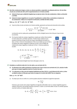 Física 2.⁰ Bachillerato. SOLUCIONARIO
26. Dos hilos conductores largos y rectos se colocan paralelos y separados una distancia de 8 cm. Por los hilos
circula una corriente de 10 A y 20 A respectivamente en el mismo sentido.
a) Calcula la fuerza por unidad de longitud que se ejercen entre sí los dos conductores. Indica su dirección
y sentido.
b) Calcula el campo magnético en un punto P equidistante a ambos hilos y contenido en el plano de
los conductores. Indica en un esquema la dirección y sentido de dicho campo.
Dato: 0  4 · 107
T · m/A  4 · 107
N/A2
.
a) Si por los hilos circula corriente en el mismo sentido, aparecerá una fuerza de atracción entre ambos.
0 1 2
4
2
I I
F
L d

  
 

7 T m
10 10 A 20 A
A
2
 
  

4
5 10 N/m
0,08 m

 

La dirección será en cada punto, perpendicular al hilo y dirigida hacia el otro hilo por el que circula
la corriente.
b) En el punto medio los campos magnéticos creados por ambos hilos tendrán
la misma dirección y sentidos opuestos. Tendrá mayor módulo el que
produce el hilo por el que circula una mayor intensidad de corriente, es
decir, el hilo 2. Como la intensidad por el hilo 2 es el doble que por el hilo 1,
el módulo del campo magnético creado por el hilo 2 será el doble del
módulo del campo magnético creado por el hilo 1. Entonces podemos
escribir:
0 2
2 2
T 1 2 T 2 1 2
1
2 2 2 2
I
B B
B B B B B B B
 
         
2
d

4
1
2


 
7 T m
10 20 A
A
 
 

5
5 10 T
0,08 m

 

El campo total estará dirigido hacia fuera del papel, como 2
B .
27. Considera un anillo de cobre de 4 cm de radio y una corriente de 2 A.
a) Si colocamos otro anillo concéntrico al primero por el que circula una corriente de 1,5 A, calcula el radio
para que el campo magnético total en el centro sea cero.
b) Y si colocamos un hilo recto de longitud indefinida que lleva 10,4 A, ¿a qué distancia del centro y cómo
se debería colocar el hilo para que anule el campo en el centro del anillo? Haz un esquema.
Dato: 0  4 · 107
N/A2
.
a) El campo que crea un anillo en su centro puede calcularse mediante la siguiente expresión:
0 1
1
1
2
I
B
R
 


Entonces, para anular este campo magnético el segundo anillo debe crear un campo magnético igual en
módulo y dirección y de sentido opuesto al primero. Es decir, la corriente debe circular en sentido opuesto
al primer anillo y el módulo debe valer:
0
2 1
B B

 
2
2
I
 0
2
R



1
2
I
 2
2 1
1
1
1,5 A
4 cm 3 cm
2 A
I
R R
I
R
     

I1 = 10 A I2 = 20 A
1 2
8 cm
F/L
F/L
P
79
 