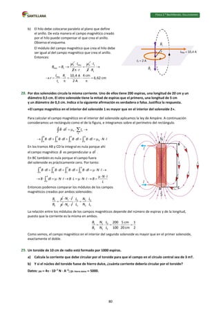Física 2.⁰ Bachillerato. SOLUCIONARIO
b) El hilo debe colocarse paralelo al plano que define
el anillo. De esta manera el campo magnético creado
por el hilo puede compensar el que crea el anillo.
Observa el esquema.
El módulo del campo magnético que crea el hilo debe
ser igual al del campo magnético que crea el anillo.
Entonces:
0
Hilo 1
B B

 
Hilo
2
I
 0
r



1
2
I

1
Hilo 1
1
4 cm
10,4 A
6,62 cm
2 A
R
I R
r
I


     
 
28. Por dos solenoides circula la misma corriente. Uno de ellos tiene 200 espiras, una longitud de 20 cm y un
diámetro 0,5 cm. El otro solenoide tiene la mitad de espiras que el primero, una longitud de 5 cm
y un diámetro de 0,3 cm. Indica si la siguiente afirmación es verdadera o falsa. Justifica la respuesta.
«El campo magnético en el interior del solenoide 1 es mayor que en el interior del solenoide 2».
Para calcular el campo magnético en el interior del solenoide aplicamos la ley de Ampère. A continuación
consideramos un rectángulo como el de la figura, e integramos sobre el perímetro del rectángulo.
0 k
k
B C D A
0
A B C D
B dl I
B dl B dl B dl B dl N I
    
           


   
En los tramos AB y CD la integral es nula porque ahí
el campo magnético B es perpendicular a dl .
En BC también es nula porque el campo fuera
del solenoide es prácticamente cero. Por tanto:
B C D A
A B C D
A
D
B dl B dl B dl B dl N I
N I
B dl N I B L N I B
L
          
 
           
   

Entonces podemos comparar los módulos de los campos
magnéticos creados por ambos solenoides:
1
2
B
B


1
N I
 
 2
N I
 
2 1 2
1 2 1
L N L
L N L
  
La relación entre los módulos de los campos magnéticos depende del número de espiras y de la longitud,
puesto que la corriente es la misma en ambos.
1 1 2
2 2 1
200 5 cm 1
100 20 cm 2
B N L
B N L
    
Como vemos, el campo magnético en el interior del segundo solenoide es mayor que en el primer solenoide,
exactamente el doble.
29. Un toroide de 10 cm de radio está formado por 1000 espiras.
a) Calcula la corriente que debe circular por el toroide para que el campo en el círculo central sea de 3 mT.
b) Y si el núcleo del toroide fuese de hierro dulce, ¿cuánta corriente debería circular por el toroide?
Datos: 0  4 · 107
N · A2
; r hierro dulce  5000.
IHilo  10,4 A
I1  2 A
r
P
A
B
C
D
80
 