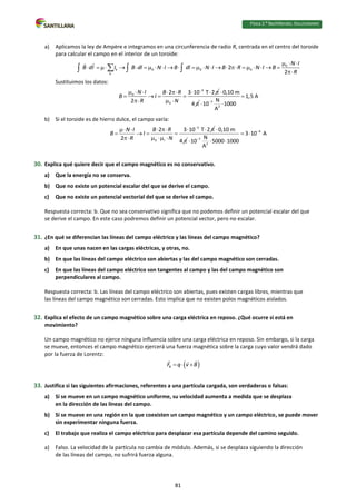Física 2.⁰ Bachillerato. SOLUCIONARIO
a) Aplicamos la ley de Ampère e integramos en una circunferencia de radio R, centrada en el centro del toroide
para calcular el campo en el interior de un toroide:
0
k 0 0 0
k
2
2
N I
B dl I B dl N I B dl N I B R N I B
R
  
                       


  
Sustituimos los datos:
3
0
0
2 3 10 T 2
2
N I B R
B I
R N

       
   
  
0,10 m
4

 7
2
1,5 A
N
10 1000
A


 
b) Si el toroide es de hierro dulce, el campo varía:
3
0 r
2 3 10 T 2
2
N I B R
B I
R N

      
   
   
0,10 m
4


4
7
2
3 10 A
N
10 5000 1000
A


 
  
30. Explica qué quiere decir que el campo magnético es no conservativo.
a) Que la energía no se conserva.
b) Que no existe un potencial escalar del que se derive el campo.
c) Que no existe un potencial vectorial del que se derive el campo.
Respuesta correcta: b. Que no sea conservativo significa que no podemos definir un potencial escalar del que
se derive el campo. En este caso podremos definir un potencial vector, pero no escalar.
31. ¿En qué se diferencian las líneas del campo eléctrico y las líneas del campo magnético?
a) En que unas nacen en las cargas eléctricas, y otras, no.
b) En que las líneas del campo eléctrico son abiertas y las del campo magnético son cerradas.
c) En que las líneas del campo eléctrico son tangentes al campo y las del campo magnético son
perpendiculares al campo.
Respuesta correcta: b. Las líneas del campo eléctrico son abiertas, pues existen cargas libres, mientras que
las líneas del campo magnético son cerradas. Esto implica que no existen polos magnéticos aislados.
32. Explica el efecto de un campo magnético sobre una carga eléctrica en reposo. ¿Qué ocurre si está en
movimiento?
Un campo magnético no ejerce ninguna influencia sobre una carga eléctrica en reposo. Sin embargo, si la carga
se mueve, entonces el campo magnético ejercerá una fuerza magnética sobre la carga cuyo valor vendrá dado
por la fuerza de Lorentz:
 
B
F q v B
  
33. Justifica si las siguientes afirmaciones, referentes a una partícula cargada, son verdaderas o falsas:
a) Si se mueve en un campo magnético uniforme, su velocidad aumenta a medida que se desplaza
en la dirección de las líneas del campo.
b) Si se mueve en una región en la que coexisten un campo magnético y un campo eléctrico, se puede mover
sin experimentar ninguna fuerza.
c) El trabajo que realiza el campo eléctrico para desplazar esa partícula depende del camino seguido.
a) Falso. La velocidad de la partícula no cambia de módulo. Además, si se desplaza siguiendo la dirección
de las líneas del campo, no sufrirá fuerza alguna.
81
 
