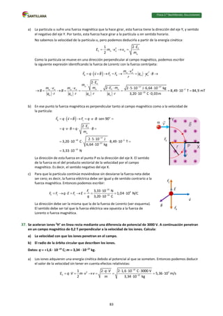 Física 2.⁰ Bachillerato. SOLUCIONARIO
a) La partícula  sufre una fuerza magnética que la hace girar, esta fuerza tiene la dirección del eje Y, y sentido
el negativo del eje Y. Por tanto, esta fuerza hace girar a la partícula  en sentido horario.
No sabemos la velocidad de la partícula , pero podemos deducirla a partir de la energía cinética:
2 C
C
1 2
2
E
E m v v
m
  


   
Como la partícula se mueve en una dirección perpendicular al campo magnético, podemos escribir
la siguiente expresión identificando la fuerza de Lorentz con la fuerza centrípeta:
 
2
B C B
m v
F q v B F F  

      q v
r
 
 
C
17 27
C 2
19
2
2 2 5 10 J 6,64 10 kg
8,49 10 T 84,9 mT
3,20 10 C 0,03m
B
E
m
m E m
m v m v
B B
q r q r q r q r
  
  
   

   
 


 
     
         
     
b) En ese punto la fuerza magnética es perpendicular tanto al campo magnético como a la velocidad de
la partícula:
  o
B L
C
17
19 2
27
15
sen 90
2
2 5 10 J
3,20 10 C 8,49 10 T
6,64 10 kg
3,33 10 N
F q v B F q v B
E
q v B q B
m

 


        

      
 
     

 
La dirección de esta fuerza en el punto P es la dirección del eje X. El sentido
de la fuerza es el del producto vectorial de la velocidad por el campo
magnético. Es decir, el sentido negativo del eje X.
c) Para que la partícula continúe moviéndose sin desviarse la fuerza neta debe
ser cero; es decir, la fuerza eléctrica debe ser igual y de sentido contrario a la
fuerza magnética. Entonces podemos escribir:
15
4
L
E L L 19
3,33 10 N
1,04 10 N/C
3,20 10 C
F
F F q E F E
q



        

La dirección debe ser la misma que la de la fuerza de Lorentz (ver esquema).
El sentido debe ser tal que la fuerza eléctrica sea opuesta a la fuerza de
Lorentz o fuerza magnética.
37. Se aceleran iones 2
H+
en línea recta mediante una diferencia de potencial de 3000 V. A continuación penetran
en un campo magnético de 0,2 T perpendicular a la velocidad de los iones. Calcula:
a) La velocidad con que los iones penetran en el campo.
b) El radio de la órbita circular que describen los iones.
Datos: q  1,6 · 1019
C; m  3,34 · 1027
kg.
a) Los iones adquieren una energía cinética debido al potencial al que se someten. Entonces podemos deducir
el valor de la velocidad sin tener en cuenta efectos relativistas:
19
2 5
C 27
1 2 2 1,6 10 C 3000 V
5,36 10 m/s
2 3,34 10 kg
q V
E q V m v v
m


    
        

B
F
V
83
 