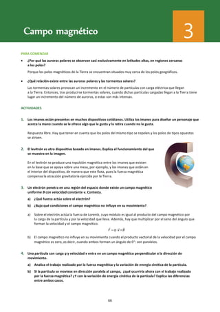 Física 2.⁰ Bachillerato. SOLUCIONARIO
PARA COMENZAR
 ¿Por qué las auroras polares se observan casi exclusivamente en latitudes altas, en regiones cercanas
a los polos?
Porque los polos magnéticos de la Tierra se encuentran situados muy cerca de los polos geográficos.
 ¿Qué relación existe entre las auroras polares y las tormentas solares?
Las tormentas solares provocan un incremento en el número de partículas con carga eléctrica que llegan
a la Tierra. Entonces, tras producirse tormentas solares, cuando dichas partículas cargadas llegan a la Tierra tiene
lugar un incremento del número de auroras, o estas son más intensas.
ACTIVIDADES
1. Los imanes están presentes en muchos dispositivos cotidianos. Utiliza los imanes para diseñar un personaje que
acerca la mano cuando se le ofrece algo que le gusta y la retira cuando no le gusta.
Respuesta libre. Hay que tener en cuenta que los polos del mismo tipo se repelen y los polos de tipos opuestos
se atraen.
2. El levitrón es otro dispositivo basado en imanes. Explica el funcionamiento del que
se muestra en la imagen.
En el levitrón se produce una repulsión magnética entre los imanes que existen
en la base que se apoya sobre una mesa, por ejemplo, y los imanes que están en
el interior del dispositivo, de manera que este flota, pues la fuerza magnética
compensa la atracción gravitatoria ejercida por la Tierra.
3. Un electrón penetra en una región del espacio donde existe un campo magnético
uniforme B con velocidad constante v. Contesta.
a) ¿Qué fuerza actúa sobre el electrón?
b) ¿Bajo qué condiciones el campo magnético no influye en su movimiento?
a) Sobre el electrón actúa la fuerza de Lorentz, cuyo módulo es igual al producto del campo magnético por
la carga de la partícula y por la velocidad que lleva. Además, hay que multiplicar por el seno del ángulo que
forman la velocidad y el campo magnético.
F q v B
  
b) El campo magnético no influye en su movimiento cuando el producto vectorial de la velocidad por el campo
magnético es cero, es decir, cuando ambos forman un ángulo de 0: son paralelos.
4. Una partícula con carga q y velocidad v entra en un campo magnético perpendicular a la dirección de
movimiento.
a) Analiza el trabajo realizado por la fuerza magnética y la variación de energía cinética de la partícula.
b) Si la partícula se moviese en dirección paralela al campo, ¿qué ocurriría ahora con el trabajo realizado
por la fuerza magnética? ¿Y con la variación de energía cinética de la partícula? Explica las diferencias
entre ambos casos.
Campo magnético 3
66
 