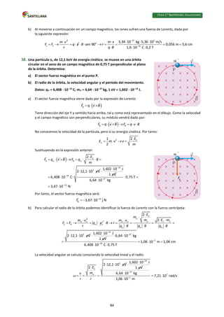 Física 2.⁰ Bachillerato. SOLUCIONARIO
b) Al moverse a continuación en un campo magnético, los iones sufren una fuerza de Lorentz, dada por
la siguiente expresión:
2
L C
m v
F F

  q v
r
 
27 5
o
19
3,34 10 kg 5,36 10 m/s
sen 90 0,056 m 5,6 cm
1,6 10 C 0,2 T
m v
B r
q B


  

      
  
38. Una partícula , de 12,1 keV de energía cinética, se mueve en una órbita
circular en el seno de un campo magnético de 0,75 T perpendicular al plano
de la órbita. Determina:
a) El vector fuerza magnética en el punto P.
b) El radio de la órbita, la velocidad angular y el periodo del movimiento.
Datos: q  6,408 ∙ 1019
C; m  6,64 · 1027
kg, 1 eV  1,602 ∙ 1019
J.
a) El vector fuerza magnética viene dado por la expresión de Lorentz:
 
B
F q v B
  
Tiene dirección del eje Y y sentido hacia arriba, tal y como está representado en el dibujo. Como la velocidad
y el campo magnético son perpendiculares, su módulo vendrá dado por:
 
B B
F q v B F q v B
      
No conocemos la velocidad de la partícula, pero sí su energía cinética. Por tanto:
2 C
C
2
1
2
E
E m v v
m

   
Sustituyendo en la expresión anterior:
  C
B B
3
19
2
2 12,1 10 eV
6,408 10 C
E
F q v B F q B
m
 


       
 
  
19
1,602 10 J
1 eV



27
13
0,75 T
6,64 10 kg
3,67 10 N


 

 
Por tanto, el vector fuerza magnética será:
13
B 3,67 10 j N
F 
  
b) Para calcular el radio de la órbita podemos identificar la fuerza de Lorentz con la fuerza centrípeta:
2
C B
m v
F F  

  q v
r
 
 
C
C
3
2
2
2 12,1 10 eV
E
m
m E m
m v
B r
q B q B q B

 
 
  


 

     
  
 

19
1,602 10 J
1 eV


 27
2
19
6,64 10 kg
1,06 10 m 1,06 cm
6,408 10 C 0,75 T



 
  
 
La velocidad angular se calcula conociendo la velocidad lineal y el radio:
3
C
2 12,1 10 eV
2 E
m
v
r r

 

   
19
1,602 10 J
1 eV



27
7
2
6,64 10 kg
7,21 10 rad/s
1,06 10 m



 

84
 
