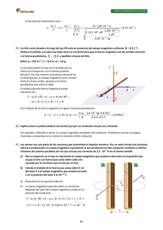Física 2.⁰ Bachillerato. SOLUCIONARIO
El periodo del movimiento será:
2
C 3
2 2 2 2 1,06 10 m
2
2 12,1 10 eV
r r r
v T
T v E
m


    
    

 
19
1,602 10 J
1 eV



8
27
8,72 10 s
6,64 10 kg


 

39. Un hilo recto situado a lo largo del eje OX está en presencia del campo magnético uniforme  0,5 j T
B .
Deduce el sentido y el valor que debe tener la corriente para que la fuerza magnética sea de sentido contrario
a la fuerza gravitatoria,  
g g k
F F y equilibre el peso del hilo.
Datos: g  9,8 m s2
; L  0,4 m; m  1,6 g.
La corriente debe circular en el sentido que se
indica en el esquema: en el sentido positivo
del eje X. De esta manera el producto vectorial de
la velocidad por el campo magnético tiene sentido
vertical y hacia arriba, opuesto a la fuerza
gravitatoria que sufre el cable.
El módulo de esta fuerza magnética puede
calcularse así:
 
 
o
L L sen 90
L
F q v B F q v B
q v B I t v B I t v B
        
          
Si el módulo de la fuerza magnética es igual a la fuerza gravitatoria:
3 2
L
1,6 10 kg 9,8 m/s
0,0784 A
0,4 m 0,5 T
g
L
m g
F F I t v B m g I
L B

 

          
 
40. Explica cómo se podría deducir sin tocarlo que por un conductor circula una corriente.
Por ejemplo, midiendo si existe un campo magnético alrededor del conductor. Podríamos acercar una aguja
imantada y comprobar si se orienta en relación al hilo conductor.
41. Los axones son una parte de las neuronas que transmiten el impulso nervioso. Por un axón circula una corriente
eléctrica produciendo un campo magnético equivalente al que produciría un hilo conductor rectilíneo e infinito.
Tenemos dos axones paralelos por los que circula una corriente de 1,5 · 105
A en el mismo sentido.
a) Haz un esquema en el que se represente el campo magnético que produce cada axón en la posición que
ocupa el otro y la fuerza que actúa sobre cada uno
causada por la corriente que circula por el otro.
b) Calcula el módulo de la fuerza que actúa sobre 2 cm
del axón 2 si el campo magnético que produce el axón
1 en la posición del axón 2 es 1010
T.
a) Respuesta en el esquema adjunto.
b) La fuerza magnética ejercida sobre un conductor
depende del valor del campo magnético creado en la
posición del conductor:
   
L L
5 10 17
1,5 10 A 0,02 m 10 T 3 10 N
L
F q v B F q v B I t v B I t v B
F I L B   
               
         
I Y
X
Z
85
 