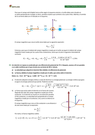 Física 2.⁰ Bachillerato. SOLUCIONARIO
Para que el campo esté dirigido hacia arriba según el esquema anterior, el anillo debe estar situado en
un plano perpendicular al papel, es decir, paralelo al plano que contiene a los cuatro hilos. Además, el sentido
de la corriente debe ser el indicado en el esquema.
El campo magnético que crea el anillo viene dado por la siguiente expresión:
0
Anillo
2
I
B
R
 


Entonces, para que el módulo del campo magnético creado por el anillo sea igual al módulo del campo
magnético total creado por los cuatro hilos conductores, tiene que circular la siguiente intensidad de
corriente:
5
0 T
T Anillo T Anillo T 7 2
0
2 2 0,02 m 5,3 10 T
1,70 A
2 4 10 A/m
I R B
B B B B B I
R


      
         
  
43. Un electrón en reposo es acelerado por una diferencia de potencial de 75 V. Después, avanza a 25 cm paralelo
a un cable rectilíneo por el que circula una corriente de 30 A. Calcula.
a) La velocidad que adquirió el electrón libre debido a la diferencia de potencial.
b) La fuerza, debida al campo magnético creado por el cable, que actúa sobre el electrón.
Datos: me  9,11 · 1031
kg; qe  1,602 · 1019
C; 0  4 · 107
T · m/A.
a) El electrón adquiere energía cinética a costa de disminuir su energía potencial. La energía cinética que gana
es igual a la energía potencial que pierde. Podemos escribir:
19
2 6
C P 31
1 1,602 10 C 75 V
2 2 5,13 10 m/s
2 9,11 10 kg
q V
E E m v q V v
m


  
             

b) La fuerza que actúa sobre el electrón es la fuerza de Lorentz.
Depende del valor del campo magnético creado por el hilo
conductor. Si el electrón se mueve en una dirección paralela
al hilo conductor, su velocidad será perpendicular al campo
magnético creado por el conductor, tal y como se observa en
el esquema.
El campo magnético que crea un hilo conductor a una distancia r
de este viene dado por la expresión:
0
2
I
B
r
 


Por tanto, la fuerza magnética valdrá:
  19 6
0
B B
4
1,6 10 C 5,13 10 m/s
2
I
F q v B F q v B q v
r

  
              

7
10 T m/A 30 A
2

  

17
1,97 10 N
0,25 m

 

I
87
 