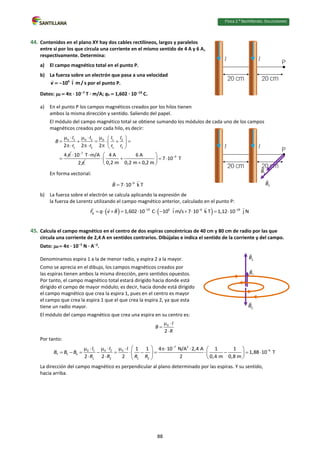 Física 2.⁰ Bachillerato. SOLUCIONARIO
44. Contenidos en el plano XY hay dos cables rectilíneos, largos y paralelos
entre sí por los que circula una corriente en el mismo sentido de 4 A y 6 A,
respectivamente. Determina:
a) El campo magnético total en el punto P.
b) La fuerza sobre un electrón que pasa a una velocidad
6
10 i m/ s
v   por el punto P.
Datos: 0  4 · 107
T · m/A; qe  1,602 · 1019
C.
a) En el punto P los campos magnéticos creados por los hilos tienen
ambos la misma dirección y sentido. Saliendo del papel.
El módulo del campo magnético total se obtiene sumando los módulos de cada uno de los campos
magnéticos creados por cada hilo, es decir:
0 1 0 2 0 1 2
1 2 1 2
2 2 2
4
I I I I
B
r r r r
 
    
     
 
    


7
10 T m/A
2

 

6
4 A 6 A
7 10 T
0,2 m 0,2 m 0,2 m

 
   
 

 
En forma vectorial:
6
7 10 k T
B 
 
b) La fuerza sobre el electrón se calcula aplicando la expresión de
la fuerza de Lorentz utilizando el campo magnético anterior, calculado en el punto P:
   
19 6 6 18
B 1,602 10 C 10 i m/s 7 10 k T 1,12 10 j N
F q v B   
          
45. Calcula el campo magnético en el centro de dos espiras concéntricas de 40 cm y 80 cm de radio por las que
circula una corriente de 2,4 A en sentidos contrarios. Dibújalas e indica el sentido de la corriente y del campo.
Dato: 0  4 · 107
N · A2
.
Denominamos espira 1 a la de menor radio, y espira 2 a la mayor.
Como se aprecia en el dibujo, los campos magnéticos creados por
las espiras tienen ambos la misma dirección, pero sentidos opuestos.
Por tanto, el campo magnético total estará dirigido hacia donde está
dirigido el campo de mayor módulo; es decir, hacia donde está dirigido
el campo magnético que crea la espira 1, pues en el centro es mayor
el campo que crea la espira 1 que el que crea la espira 2, ya que esta
tiene un radio mayor.
El módulo del campo magnético que crea una espira en su centro es:
0
2
I
B
R
 


Por tanto:
7 2
6
0 1 0 2 0
T 1 2
1 2 1 2
1 1 4 10 N/A 2,4 A 1 1
1,88 10 T
2 2 2 2 0,4 m 0,8 m
I I I
B B B
R R R R


 
         
           
   
   
 
La dirección del campo magnético es perpendicular al plano determinado por las espiras. Y su sentido,
hacia arriba.
88
 
