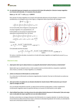 Física 2.⁰ Bachillerato. SOLUCIONARIO
46. Un solenoide largo que transporta una corriente de 10 A tiene 50 vueltas/cm. Calcula el campo magnético
en el interior del solenoide. ¿Y si estuviera lleno de plata?
Datos: 0  4 · 107
T · m/A; r plata  0,999 97.
Para calcular el campo magnético en el interior del solenoide aplicamos la ley de Ampère. A continuación
consideramos un rectángulo como el de la figura, e integramos sobre el perímetro del rectángulo.
0 k
k
B C D A
0
A B C D
B dl I
B dl B dl B dl B dl N I
    
           


   
En los tramos AB y CD la integral es nula porque ahí
el campo magnético B es perpendicular a dl .
En BC también es nula porque el campo fuera del
solenoide es prácticamente cero. Por tanto:
B C D A
A B C D
A
D
B dl B dl B dl B dl N I
N I
B dl N I B L N I B
L
          
 
           
   

Entonces:
7
2
0 4 10 T m/A 50 10 A
6,28 10 T
0,01m
N I
B
L


      
   
Si el solenoide está lleno de plata:
7
0 r plata 2
4 10 T m/A 0,999 97 50 10 A
6,2798 10 T
0,01m
N I
N I
B
L L


        
 
    
Por tanto, si está lleno de plata, la variación en el valor del campo magnético es insignificante ya que la r plata
es prácticamente 1.
FÍSICA EN TU VIDA
1. ¿Qué quiere decir que la cabeza lectora es un pequeño electroimán? ¿Cómo funciona un electroimán?
Quiere decir que se comporta como un imán cuando circula la corriente eléctrica: atrayendo o repeliendo
otros imanes y creando un campo magnético a su alrededor.
2. ¿Cómo se almacena la información en un disco duro?
En un disco duro la información se almacena magnetizando el material. Para leer la información se analiza esa
magnetización.
3. ¿Por qué se dota a los platos de una elevada velocidad de rotación (hasta 7200 revoluciones por minuto?
¿Qué se consigue con ello?
Con una elevada velocidad de rotación, la cabeza lectora del disco puede grabar y analizar rápidamente
la información magnética sobre la superficie del disco y el acceso a la información es más rápido.
4. ¿Qué utilidad tiene dotar a los discos duros de varios platos donde almacenar la información? ¿No sería mejor
usar un solo plato de mayor superficie con una sola cabeza lectora?
Al utilizar varios discos se consigue almacenar más información en un espacio reducido. Un solo disco haría que
el recorrido de la cabeza lectora fuese mayor y entonces la velocidad de grabación de los datos y la velocidad de
lectura de la información también sería menor.
A
B
C
D
89
 