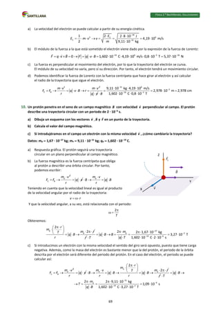 Física 2.⁰ Bachillerato. SOLUCIONARIO
a) La velocidad del electrón se puede calcular a partir de su energía cinética.
18
2 6
C
C 31
1 2 2 8 10 J
4,19 10 m/s
2 9,11 10 kg
E
E m v v
m


  
       

b) El módulo de la fuerza a la que está sometido el electrón viene dado por la expresión de la fuerza de Lorentz:
19 6 3 16
0 1,602 10 C 4,19 10 m/s 0,8 10 T 5,37 10 N
F q v B F q v B   
               
c) La fuerza es perpendicular al movimiento del electrón, por lo que la trayectoria del electrón se curva.
El módulo de su velocidad no varía, pero sí su dirección. Por tanto, el electrón tendrá un movimiento circular.
d) Podemos identificar la fuerza de Lorentz con la fuerza centrípeta que hace girar al electrón y así calcular
el radio de la trayectoria que sigue el electrón.
2 2
C B
m v m v
F F q v B r
r
 
      
q v

31 6
2
19 3
9,11 10 kg 4,19 10 m/s
2,978 10 m 2,978 cm
1,602 10 C 0,8 10 T
B


 
  
   
  

10. Un protón penetra en el seno de un campo magnético B con velocidad v perpendicular al campo. El protón
describe una trayectoria circular con un periodo de 2 · 106
s.
a) Dibuja un esquema con los vectores v , B y F en un punto de la trayectoria.
b) Calcula el valor del campo magnético.
c) Si introdujéramos en el campo un electrón con la misma velocidad v , ¿cómo cambiaría la trayectoria?
Datos: mp  1,67 · 1027
kg; me  9,11 · 1031
kg; qp  1,602 · 1019
C.
a) Respuesta gráfica. El protón seguirá una trayectoria
circular en un plano perpendicular al campo magnético.
b) La fuerza magnética es la fuerza centrípeta que obliga
al protón a describir una órbita circular. Por tanto,
podemos escribir:
2
p
C B
m v
F F

  q v
r
 
p
m v
B q B
r

   
Teniendo en cuenta que la velocidad lineal es igual al producto
de la velocidad angular por el radio de la trayectoria:
v r
 
Y que la velocidad angular, a su vez, está relacionada con el periodo:
2
T

 
Obtenemos:
p
p
2
2
r
m
m r
T
q B
r

 
   
    
r
27
p 2
19 6
2 2 1,67 10 kg
3,27 10 T
1,602 10 C 2 10 s
m
q B B
q T
T


 
  
      
   

c) Si introducimos un electrón con la misma velocidad el sentido del giro será opuesto, puesto que tiene carga
negativa. Además, como la masa del electrón es bastante menor que la del protón, el periodo de la órbita
descrita por el electrón será diferente del periodo del protón. En el caso del electrón, el periodo se puede
calcular así:
2
e
C B
m v
F F

  q v
r
 
e
e e
2
2
r
m
m v m r
T
B q B q B
r r

 
 
  
 
       
r
31
9
e
19 2
2 2 9,11 10 kg
1,09 10 s
1,602 10 C 3,27 10 T
q B
T
m
T
q B


 
  

  
    
   
Y
X
Z
69
 