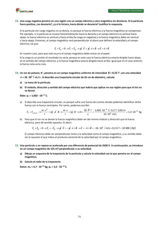Física 2.⁰ Bachillerato. SOLUCIONARIO
13. Una carga negativa penetra en una región con un campo eléctrico y otro magnético sin desviarse. Si la partícula
fuera positiva, ¿se desviaría?, ¿y si lo hiciera, hacia dónde se desviaría? Justifica la respuesta.
Si la partícula con carga negativa no se desvía, es porque la fuerza eléctrica y la fuerza magnética se compensan.
Por ejemplo, si la partícula se mueve horizontalmente hacia la derecha y el campo eléctrico es vertical hacia
abajo, la fuerza eléctrica es vertical y hacia arriba (la carga es negativa) y la fuerza magnética debe ser vertical
y hacia abajo. Entonces, el campo magnético será perpendicular al plano que definen la velocidad y el campo
eléctrico, tal que:
E M E M
0
F F F F q
     E q
  v B E v B
    
En nuestro caso, para que esto ocurra el campo magnético debe entrar en el papel.
Si la carga es un protón el resultado no varía, porque en este caso la fuerza eléctrica estaría dirigida hacia abajo,
en el sentido del campo eléctrico, y la fuerza magnética estaría dirigida hacia arriba. Igual que en el caso anterior,
la fuerza neta sería nula.
14. Un ion de potasio, K+
, penetra en un campo magnético uniforme de intensidad 0,2k T
B  con una velocidad
4
16 10 i m/ s
v   . Si describe una trayectoria circular de 65 cm de diámetro, calcula:
a) La masa de la partícula.
b) El módulo, dirección y sentido del campo eléctrico que habría que aplicar en esa región para que el ion no
se desvíe.
Dato: qe  1,602 · 1019
C.
a) Si describe una trayectoria circular, es porque sufre una fuerza de Lorentz donde podemos identificar dicha
fuerza con la fuerza centrípeta. Por tanto, podemos escribir:
2
C Lorentz
m v
F F

  q v
r
 
19
25
4
1,602 10 C 0,2 T 0,65 m
1,3 10 kg
16 10 m/s
q B r
m v
B q B m
r v


 
   
        

b) Para que el ion no se desvíe la fuerza magnética debe ser del mismo módulo y dirección que la fuerza
eléctrica, pero de sentido opuesto. Es decir:
E M E M
0
F F F F q
      E q
   4
16 10 i m/s 0,2 k T 32 000 j N/C
v B E v B
          
El campo eléctrico debe ser perpendicular tanto a la velocidad como al campo magnético, y su sentido debe
ser el opuesto al que indica el producto vectorial de la velocidad por el campo magnético.
15. Una partícula  en reposo es acelerada por una diferencia de potencial de 2500 V. A continuación, se introduce
en un campo magnético de 125 mT perpendicular a su velocidad.
a) Dibuja un esquema de la trayectoria de la partícula y calcula la velocidad con la que penetra en el campo
magnético.
b) Calcula el radio de la trayectoria.
Datos: m = 6,7 · 1027
kg; q = 3,2 · 1019
C.
71
 