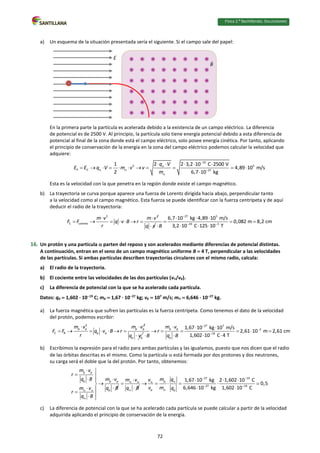 Física 2.⁰ Bachillerato. SOLUCIONARIO
a) Un esquema de la situación presentada sería el siguiente. Si el campo sale del papel:
En la primera parte la partícula es acelerada debido a la existencia de un campo eléctrico. La diferencia
de potencial es de 2500 V. Al principio, la partícula solo tiene energía potencial debido a esta diferencia de
potencial al final de la zona donde está el campo eléctrico, solo posee energía cinética. Por tanto, aplicando
el principio de conservación de la energía en la zona del campo eléctrico podemos calcular la velocidad que
adquiere:
19
2 5
P C 27
1 2 2 3,2 10 C 2500 V
4,89 10 m/s
2 6,7 10 kg
q V
E E q V m v v
m


  

    
          

Esta es la velocidad con la que penetra en la región donde existe el campo magnético.
b) La trayectoria se curva porque aparece una fuerza de Lorentz dirigida hacia abajo, perpendicular tanto
a la velocidad como al campo magnético. Esta fuerza se puede identificar con la fuerza centrípeta y de aquí
deducir el radio de la trayectoria:
2 2
C Lorentz
m v m v
F F q v B r
r
 
      
q v

27 5
19 3
6,7 10 kg 4,89 10 m/s
0,082 m 8,2 cm
3,2 10 C 125 10 T
B

 
  
  
  

16. Un protón y una partícula  parten del reposo y son acelerados mediante diferencias de potencial distintas.
A continuación, entran en el seno de un campo magnético uniforme B  4 T, perpendicular a las velocidades
de las partículas. Si ambas partículas describen trayectorias circulares con el mismo radio, calcula:
a) El radio de la trayectoria.
b) El cociente entre las velocidades de las dos partículas (v/vp).
c) La diferencia de potencial con la que se ha acelerado cada partícula.
Datos: qp  1,602 · 1019
C; mp  1,67 · 1027
kg; vp  107
m/s; m  6,646 · 1027
kg.
a) La fuerza magnética que sufren las partículas es la fuerza centrípeta. Como tenemos el dato de la velocidad
del protón, podemos escribir:
2 2
p p p p
C B p p
m v m v
F F q v B r
r
 
      
p p
q v

27 7
p p 2
19
p
1,67 10 kg 10 m/s
2,61 10 m 2,61 cm
1,602 10 C 4 T
m v
r
B q B



  
     
 
 
b) Escribimos la expresión para el radio para ambas partículas y las igualamos, puesto que nos dicen que el radio
de las órbitas descritas es el mismo. Como la partícula  está formada por dos protones y dos neutrones,
su carga será el doble que la del protón. Por tanto, obtenemos:
p p
p p p
p
m v
r
q B m v
q B
m v
r
q B
 

 
 
 




 


 
m v
q B
 




27 19
p
27 19
p p
1,67 10 kg 2 1,602 10 C
0,5
6,646 10 kg 1,602 10 C
m q
v
v m q
 


 

  
    
 
c) La diferencia de potencial con la que se ha acelerado cada partícula se puede calcular a partir de la velocidad
adquirida aplicando el principio de conservación de la energía.
E
B
72
 