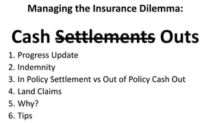 Managing the Insurance Dilemma:
Cash Settlements Outs
1. Progress Update
2. Indemnity
3. In Policy Settlement vs Out of Policy Cash Out
4. Land Claims
5. Why?
6. Tips
 