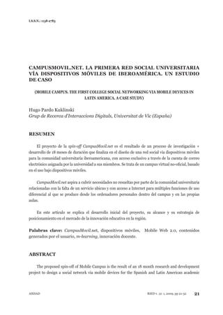 I.S.S.N.: 1138-2783




CAMPUSMOVIL.NET. LA PRIMERA RED SOCIAL UNIVERSITARIA
VÍA DISPOSITIVOS MÓVILES DE IBEROAMÉRICA. UN ESTUDIO
DE CASO

    (MOBILE CAMPUS. THE FIRST COLLEGE SOCIAL NETWORKING VIA MOBILE DEVICES IN
                           LATIN AMERICA. A CASE STUDY)

Hugo pardo Kuklinski
Grup	de	Recerca	d’Interaccions	Digitals,	Universitat	de	Vic	(España)


RESUMEN

     El proyecto de la spin-off	 CampusMovil.net es el resultado de un proceso de investigación +
desarrollo de 18 meses de duración que finaliza en el diseño de una red social vía dispositivos móviles
para la comunidad universitaria iberoamericana, con acceso exclusivo a través de la cuenta de correo
electrónico asignada por la universidad a sus miembros. Se trata de un campus virtual no-oficial, basado
en el uso bajo dispositivos móviles.

     CampusMovil.net aspira a cubrir necesidades no resueltas por parte de la comunidad universitaria
relacionadas con la falta de un servicio ubicuo y con acceso a Internet para múltiples funciones de uso
diferencial al que se produce desde los ordenadores personales dentro del campus y en las propias
aulas.

     En este artículo se explica el desarrollo inicial del proyecto, su alcance y su estrategia de
posicionamiento en el mercado de la innovación educativa en la región.

Palabras clave: CampusMovil.net, dispositivos móviles,                Mobile Web 2.0, contenidos
generados por el usuario, m-learning, innovación docente.



ABSTRACT

     The proposed spin-off of Mobile Campus is the result of an 18 month research and development
project to design a social network via mobile devices for the spanish and Latin American academic



AIEsAD                                                                  RIED v. 12: 1, 2009, pp 21-32   21
 
