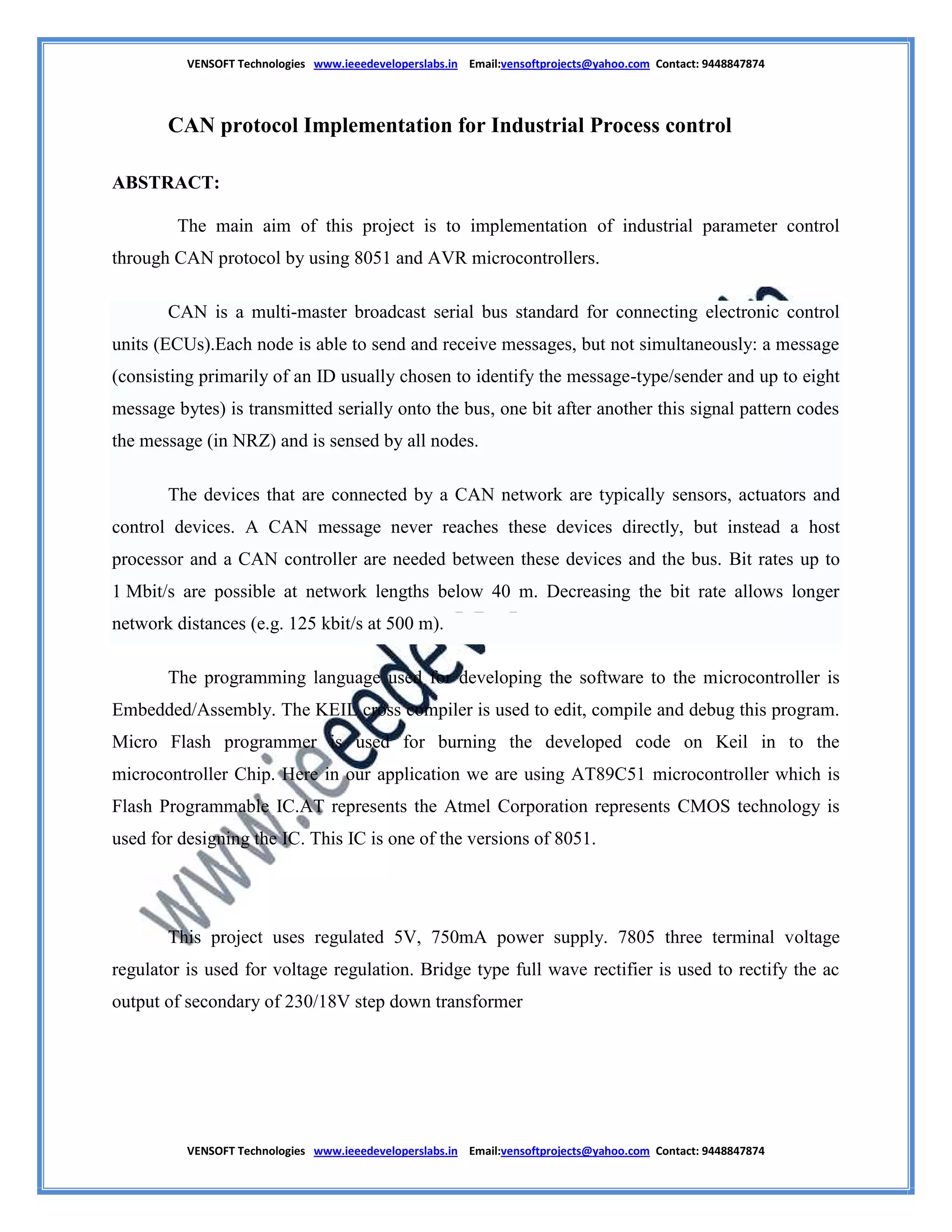 VENSOFT Technologies www.ieeedeveloperslabs.in Email:vensoftprojects@yahoo.com Contact: 9448847874
VENSOFT Technologies www.ieeedeveloperslabs.in Email:vensoftprojects@yahoo.com Contact: 9448847874
CAN protocol Implementation for Industrial Process control
ABSTRACT:
The main aim of this project is to implementation of industrial parameter control
through CAN protocol by using 8051 and AVR microcontrollers.
CAN is a multi-master broadcast serial bus standard for connecting electronic control
units (ECUs).Each node is able to send and receive messages, but not simultaneously: a message
(consisting primarily of an ID usually chosen to identify the message-type/sender and up to eight
message bytes) is transmitted serially onto the bus, one bit after another this signal pattern codes
the message (in NRZ) and is sensed by all nodes.
The devices that are connected by a CAN network are typically sensors, actuators and
control devices. A CAN message never reaches these devices directly, but instead a host
processor and a CAN controller are needed between these devices and the bus. Bit rates up to
1 Mbit/s are possible at network lengths below 40 m. Decreasing the bit rate allows longer
network distances (e.g. 125 kbit/s at 500 m).
The programming language used for developing the software to the microcontroller is
Embedded/Assembly. The KEIL cross compiler is used to edit, compile and debug this program.
Micro Flash programmer is used for burning the developed code on Keil in to the
microcontroller Chip. Here in our application we are using AT89C51 microcontroller which is
Flash Programmable IC.AT represents the Atmel Corporation represents CMOS technology is
used for designing the IC. This IC is one of the versions of 8051.
This project uses regulated 5V, 750mA power supply. 7805 three terminal voltage
regulator is used for voltage regulation. Bridge type full wave rectifier is used to rectify the ac
output of secondary of 230/18V step down transformer
 