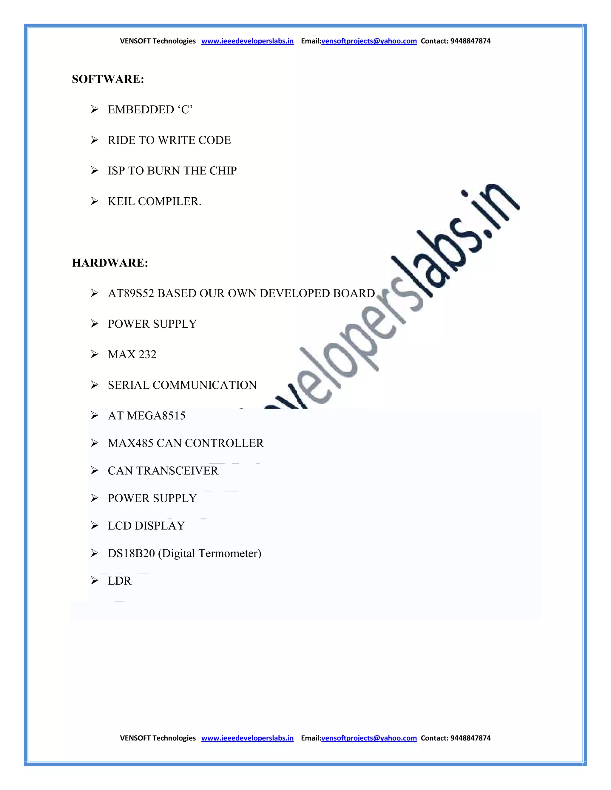 VENSOFT Technologies www.ieeedeveloperslabs.in Email:vensoftprojects@yahoo.com Contact: 9448847874
VENSOFT Technologies www.ieeedeveloperslabs.in Email:vensoftprojects@yahoo.com Contact: 9448847874
SOFTWARE:
 EMBEDDED ‘C’
 RIDE TO WRITE CODE
 ISP TO BURN THE CHIP
 KEIL COMPILER.
HARDWARE:
 AT89S52 BASED OUR OWN DEVELOPED BOARD
 POWER SUPPLY
 MAX 232
 SERIAL COMMUNICATION
 AT MEGA8515
 MAX485 CAN CONTROLLER
 CAN TRANSCEIVER
 POWER SUPPLY
 LCD DISPLAY
 DS18B20 (Digital Termometer)
 LDR
 