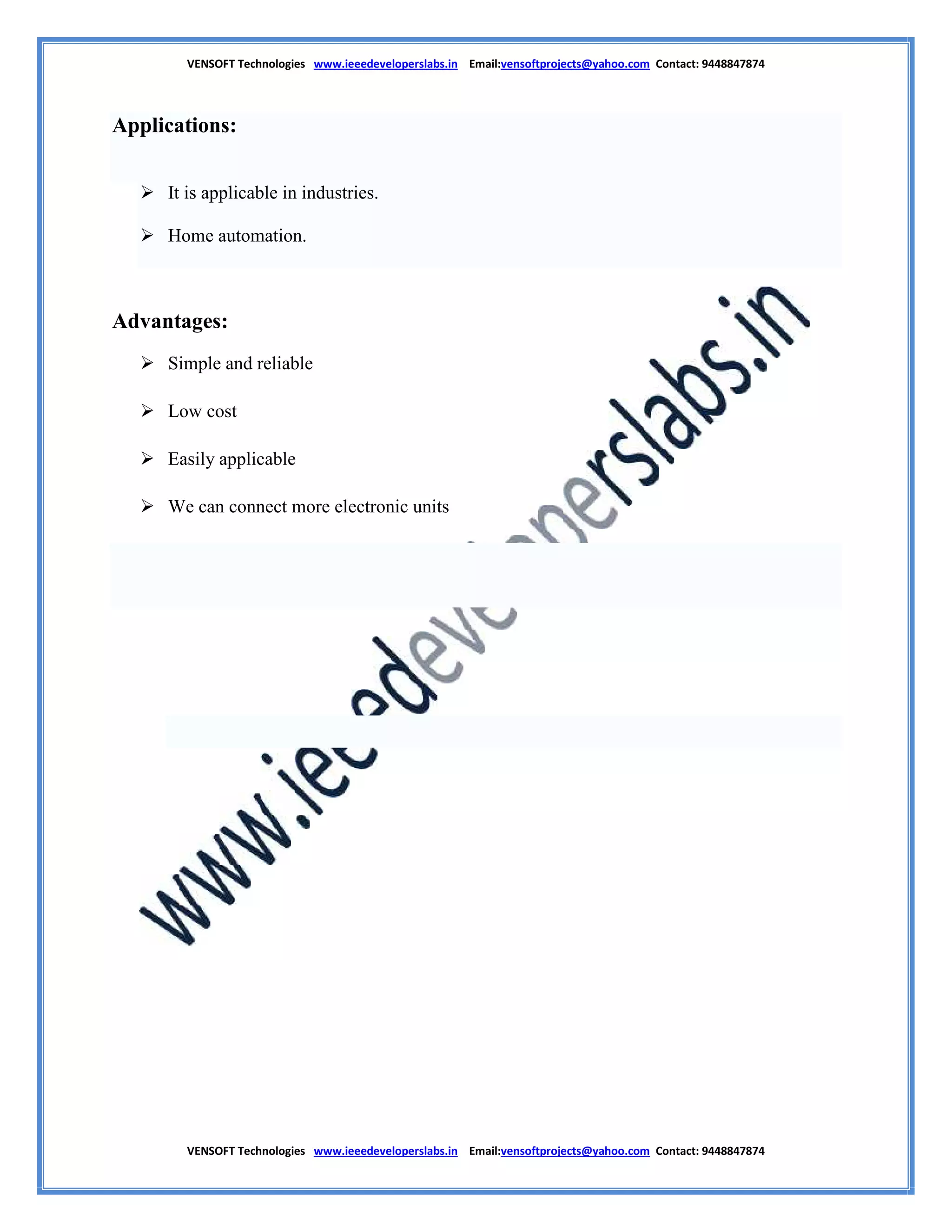 VENSOFT Technologies www.ieeedeveloperslabs.in Email:vensoftprojects@yahoo.com Contact: 9448847874
VENSOFT Technologies www.ieeedeveloperslabs.in Email:vensoftprojects@yahoo.com Contact: 9448847874
Applications:
 It is applicable in industries.
 Home automation.
Advantages:
 Simple and reliable
 Low cost
 Easily applicable
 We can connect more electronic units
 